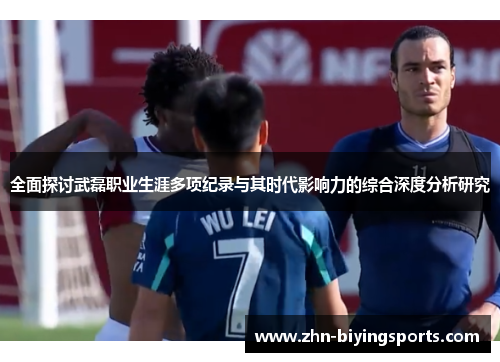 全面探讨武磊职业生涯多项纪录与其时代影响力的综合深度分析研究 全面探讨武磊职业生涯多项纪录与其时代影响力的综合深度分析研究
